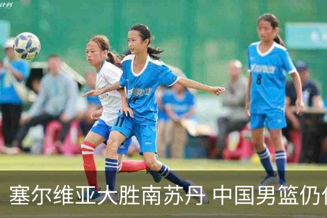 塞尔维亚大胜南苏丹 中国男篮仍保留晋级希望